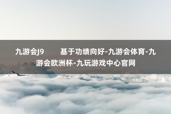 九游会J9        基于功绩向好-九游会体育-九游会欧洲杯-九玩游戏中心官网