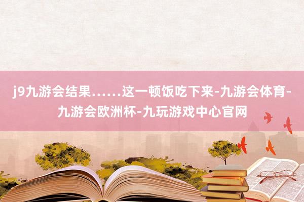 j9九游会结果……这一顿饭吃下来-九游会体育-九游会欧洲杯-九玩游戏中心官网