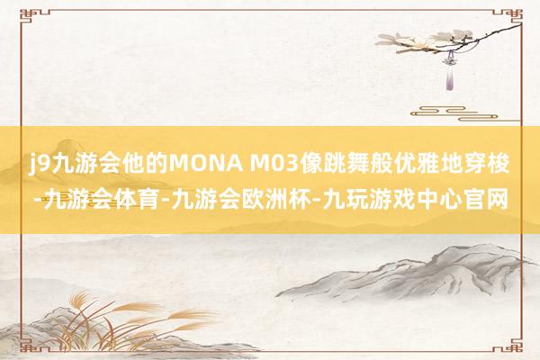 j9九游会他的MONA M03像跳舞般优雅地穿梭-九游会体育-九游会欧洲杯-九玩游戏中心官网