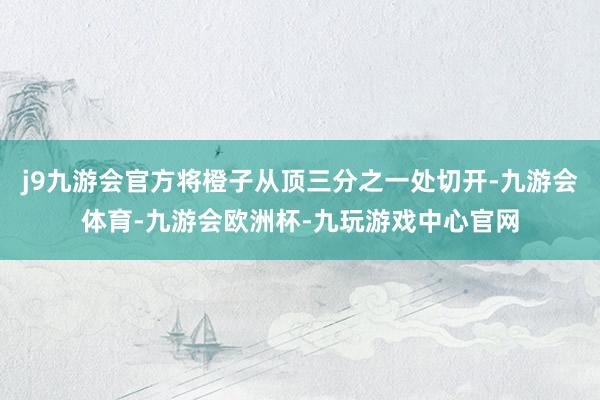 j9九游会官方将橙子从顶三分之一处切开-九游会体育-九游会欧洲杯-九玩游戏中心官网