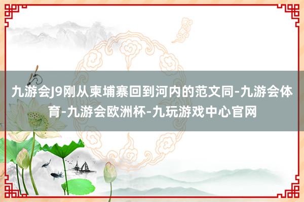 九游会J9刚从柬埔寨回到河内的范文同-九游会体育-九游会欧洲杯-九玩游戏中心官网