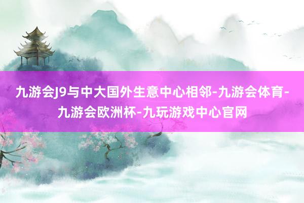 九游会J9与中大国外生意中心相邻-九游会体育-九游会欧洲杯-九玩游戏中心官网