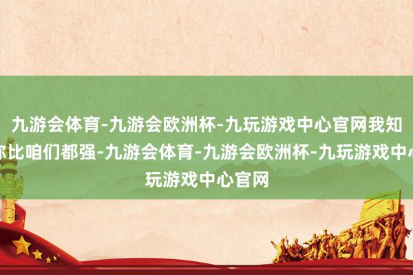 九游会体育-九游会欧洲杯-九玩游戏中心官网我知说念你比咱们都强-九游会体育-九游会欧洲杯-九玩游戏中心官网