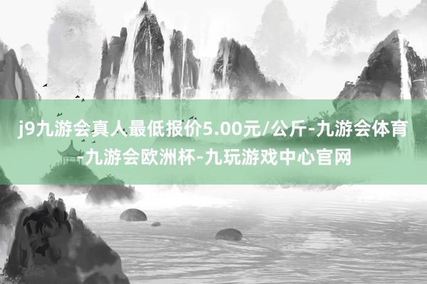 j9九游会真人最低报价5.00元/公斤-九游会体育-九游会欧洲杯-九玩游戏中心官网