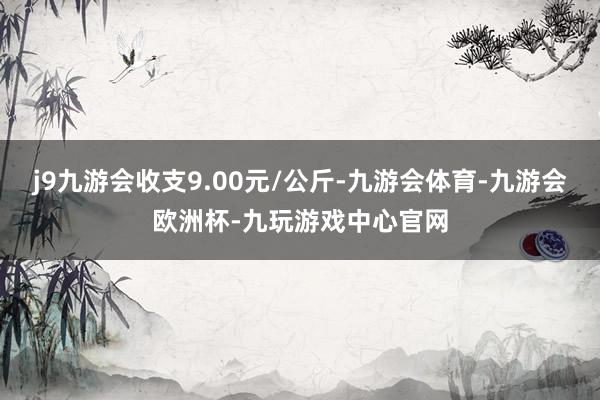 j9九游会收支9.00元/公斤-九游会体育-九游会欧洲杯-九玩游戏中心官网