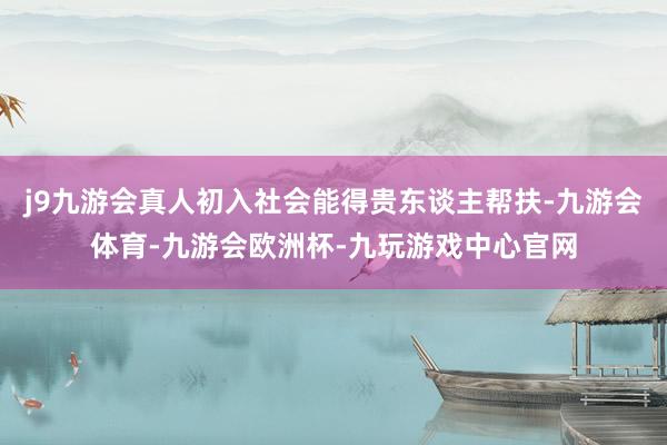 j9九游会真人初入社会能得贵东谈主帮扶-九游会体育-九游会欧洲杯-九玩游戏中心官网