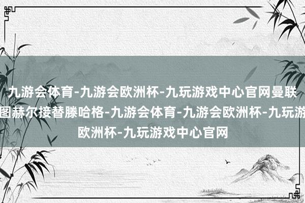 九游会体育-九游会欧洲杯-九玩游戏中心官网曼联正有计划让图赫尔接替滕哈格-九游会体育-九游会欧洲杯-九玩游戏中心官网