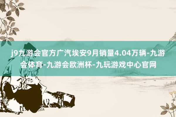 j9九游会官方广汽埃安9月销量4.04万辆-九游会体育-九游会欧洲杯-九玩游戏中心官网