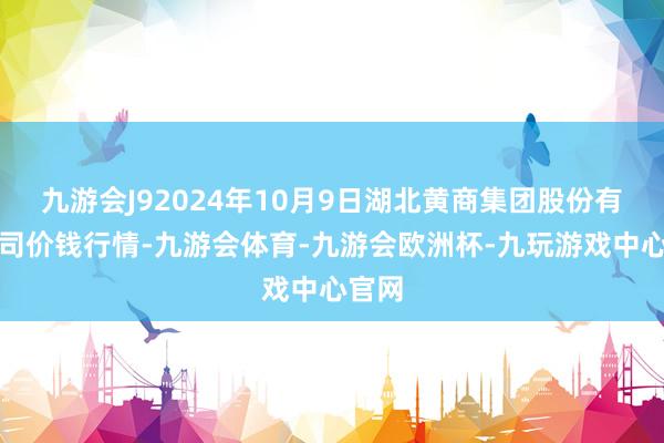 九游会J92024年10月9日湖北黄商集团股份有限公司价钱行情-九游会体育-九游会欧洲杯-九玩游戏中心官网