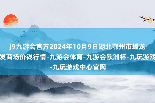 j9九游会官方2024年10月9日湖北鄂州市蟠龙农居品批发商场价钱行情-九游会体育-九游会欧洲杯-九玩游戏中心官网