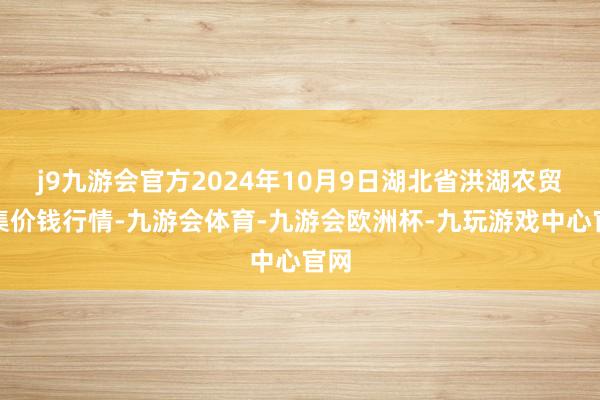 j9九游会官方2024年10月9日湖北省洪湖农贸市集价钱行情-九游会体育-九游会欧洲杯-九玩游戏中心官网