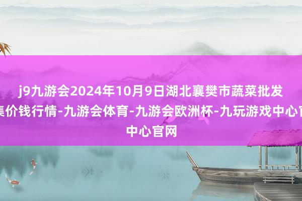 j9九游会2024年10月9日湖北襄樊市蔬菜批发市集价钱行情-九游会体育-九游会欧洲杯-九玩游戏中心官网