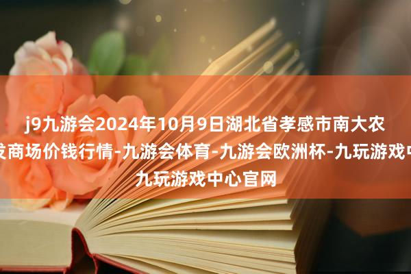 j9九游会2024年10月9日湖北省孝感市南大农居品批发商场价钱行情-九游会体育-九游会欧洲杯-九玩游戏中心官网