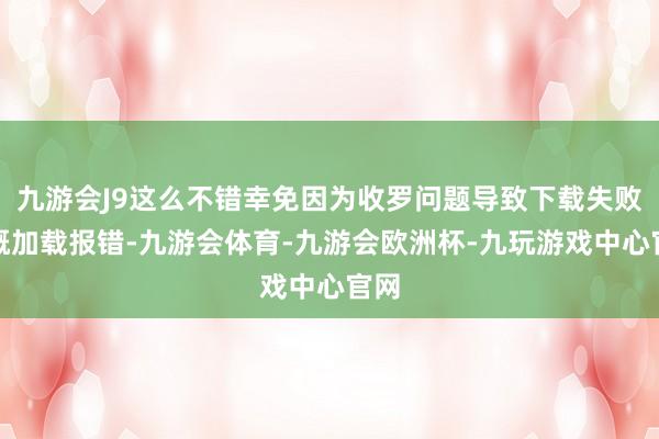 九游会J9这么不错幸免因为收罗问题导致下载失败梗概加载报错-九游会体育-九游会欧洲杯-九玩游戏中心官网