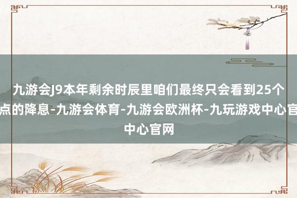 九游会J9本年剩余时辰里咱们最终只会看到25个基点的降息-九游会体育-九游会欧洲杯-九玩游戏中心官网