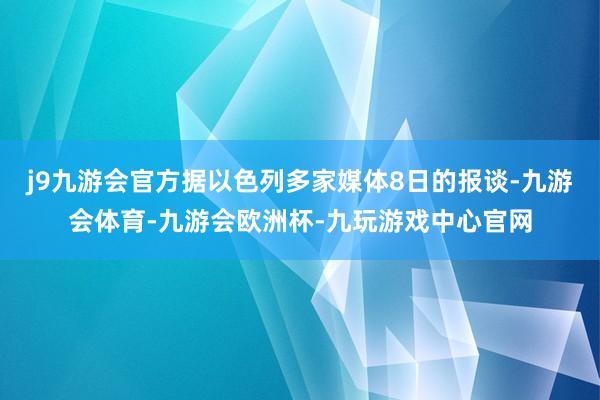 j9九游会官方据以色列多家媒体8日的报谈-九游会体育-九游会欧洲杯-九玩游戏中心官网