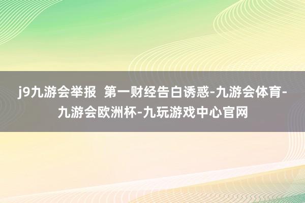 j9九游会举报  第一财经告白诱惑-九游会体育-九游会欧洲杯-九玩游戏中心官网