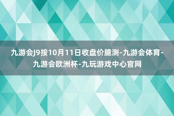 九游会J9按10月11日收盘价臆测-九游会体育-九游会欧洲杯-九玩游戏中心官网