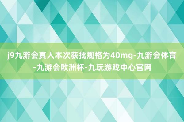 j9九游会真人本次获批规格为40mg-九游会体育-九游会欧洲杯-九玩游戏中心官网