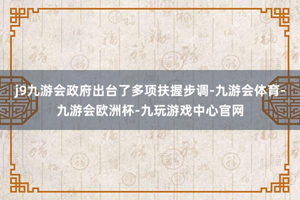 j9九游会政府出台了多项扶握步调-九游会体育-九游会欧洲杯-九玩游戏中心官网