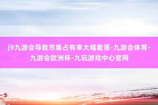 j9九游会导致市集占有率大幅着落-九游会体育-九游会欧洲杯-九玩游戏中心官网