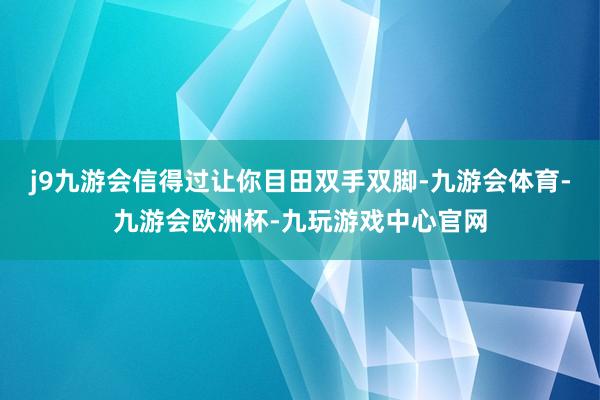 j9九游会信得过让你目田双手双脚-九游会体育-九游会欧洲杯-九玩游戏中心官网