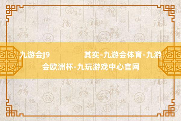 九游会J9                其实-九游会体育-九游会欧洲杯-九玩游戏中心官网