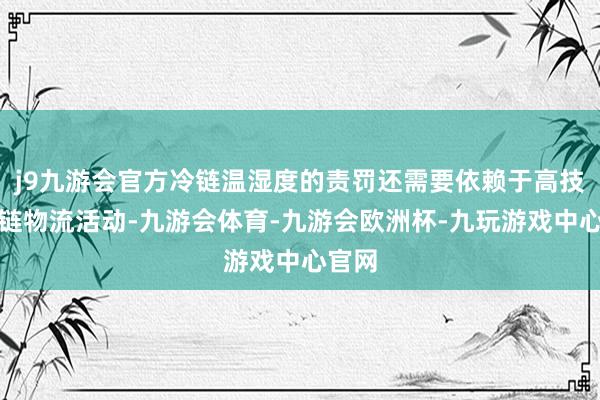 j9九游会官方冷链温湿度的责罚还需要依赖于高技术冷链物流活动-九游会体育-九游会欧洲杯-九玩游戏中心官网