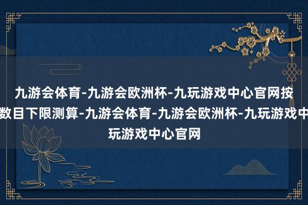 九游会体育-九游会欧洲杯-九玩游戏中心官网　　按照刊行数目下限测算-九游会体育-九游会欧洲杯-九玩游戏中心官网