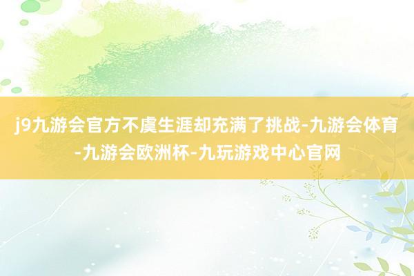 j9九游会官方不虞生涯却充满了挑战-九游会体育-九游会欧洲杯-九玩游戏中心官网