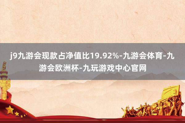 j9九游会现款占净值比19.92%-九游会体育-九游会欧洲杯-九玩游戏中心官网