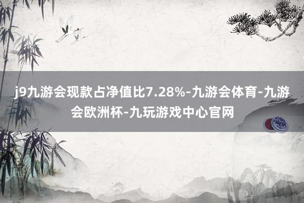 j9九游会现款占净值比7.28%-九游会体育-九游会欧洲杯-九玩游戏中心官网