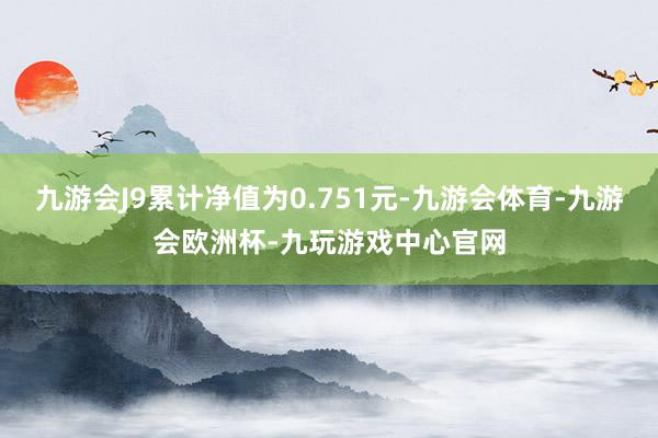 九游会J9累计净值为0.751元-九游会体育-九游会欧洲杯-九玩游戏中心官网