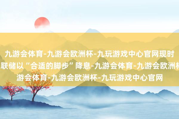 九游会体育-九游会欧洲杯-九玩游戏中心官网现时经济数据允许好意思联储以“合适的脚步”降息-九游会体育-九游会欧洲杯-九玩游戏中心官网