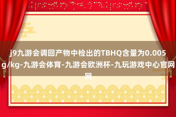 j9九游会调回产物中检出的TBHQ含量为0.005g/kg-九游会体育-九游会欧洲杯-九玩游戏中心官网