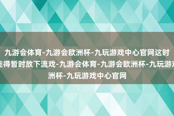 九游会体育-九游会欧洲杯-九玩游戏中心官网这时代群众可能得暂时放下流戏-九游会体育-九游会欧洲杯-九玩游戏中心官网