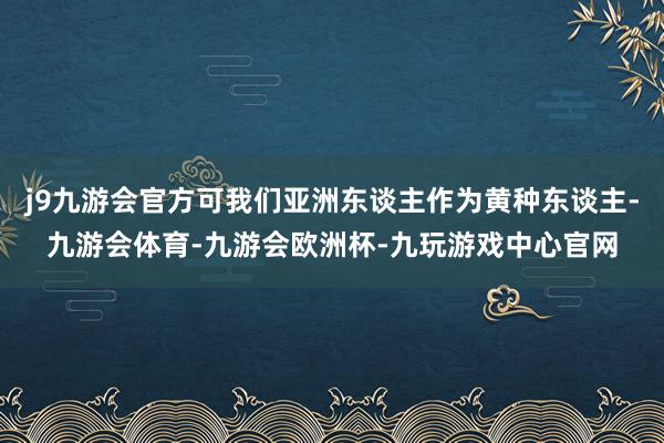 j9九游会官方可我们亚洲东谈主作为黄种东谈主-九游会体育-九游会欧洲杯-九玩游戏中心官网