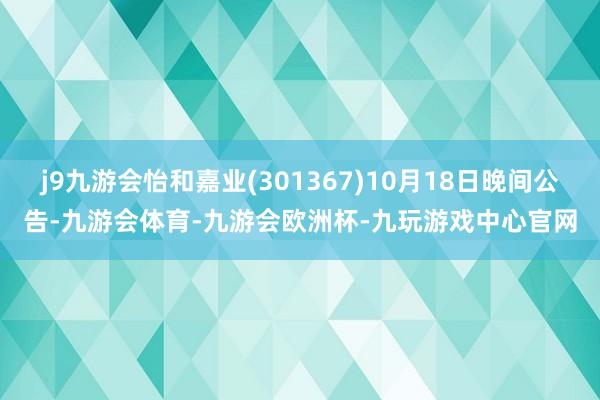 j9九游会怡和嘉业(301367)10月18日晚间公告-九游会体育-九游会欧洲杯-九玩游戏中心官网