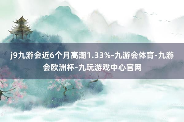 j9九游会近6个月高潮1.33%-九游会体育-九游会欧洲杯-九玩游戏中心官网