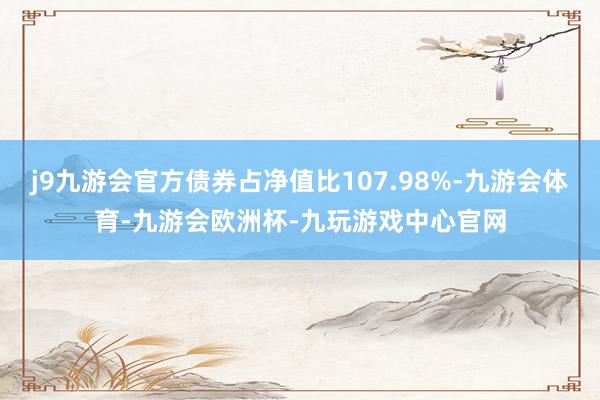 j9九游会官方债券占净值比107.98%-九游会体育-九游会欧洲杯-九玩游戏中心官网