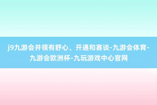 j9九游会并领有舒心、开通和赛谈-九游会体育-九游会欧洲杯-九玩游戏中心官网