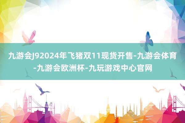 九游会J92024年飞猪双11现货开售-九游会体育-九游会欧洲杯-九玩游戏中心官网