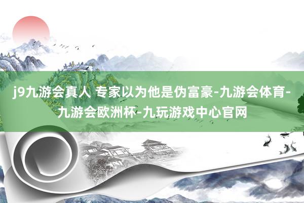 j9九游会真人 专家以为他是伪富豪-九游会体育-九游会欧洲杯-九玩游戏中心官网