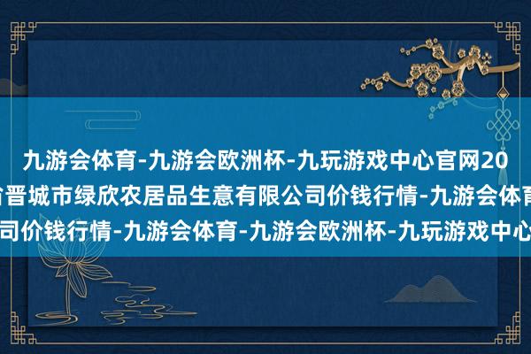 九游会体育-九游会欧洲杯-九玩游戏中心官网2024年10月22日山西省晋城市绿欣农居品生意有限公司价钱行情-九游会体育-九游会欧洲杯-九玩游戏中心官网