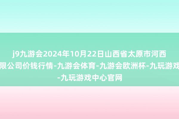 j9九游会2024年10月22日山西省太原市河西农居品有限公司价钱行情-九游会体育-九游会欧洲杯-九玩游戏中心官网