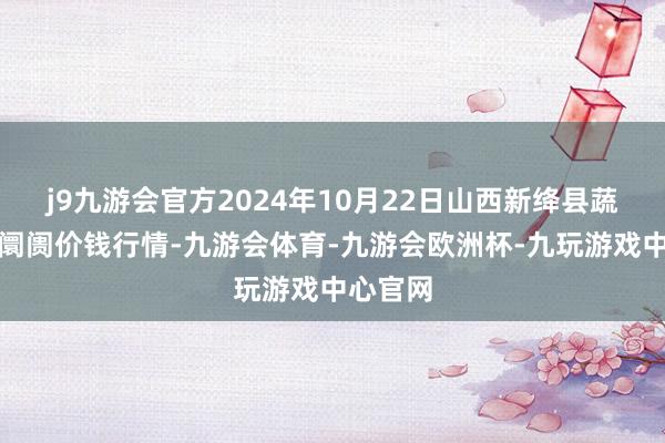 j9九游会官方2024年10月22日山西新绛县蔬菜批发阛阓价钱行情-九游会体育-九游会欧洲杯-九玩游戏中心官网