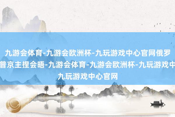 九游会体育-九游会欧洲杯-九玩游戏中心官网俄罗斯总统普京主捏会晤-九游会体育-九游会欧洲杯-九玩游戏中心官网