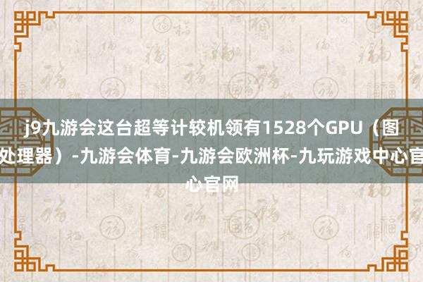 j9九游会这台超等计较机领有1528个GPU（图形处理器）-九游会体育-九游会欧洲杯-九玩游戏中心官网