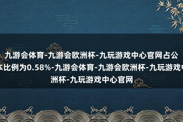 九游会体育-九游会欧洲杯-九玩游戏中心官网占公司总股本比例为0.58%-九游会体育-九游会欧洲杯-九玩游戏中心官网