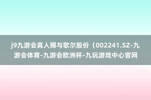 j9九游会真人赐与歌尔股份（002241.SZ-九游会体育-九游会欧洲杯-九玩游戏中心官网